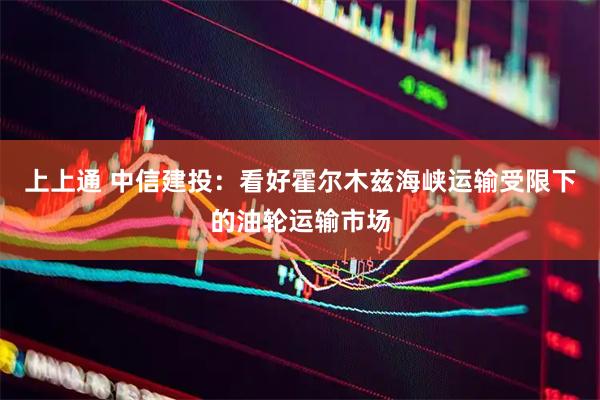 上上通 中信建投：看好霍尔木兹海峡运输受限下的油轮运输市场