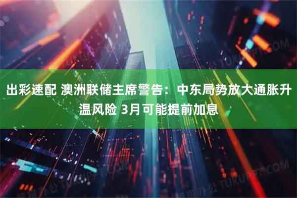 出彩速配 澳洲联储主席警告：中东局势放大通胀升温风险 3月可能提前加息