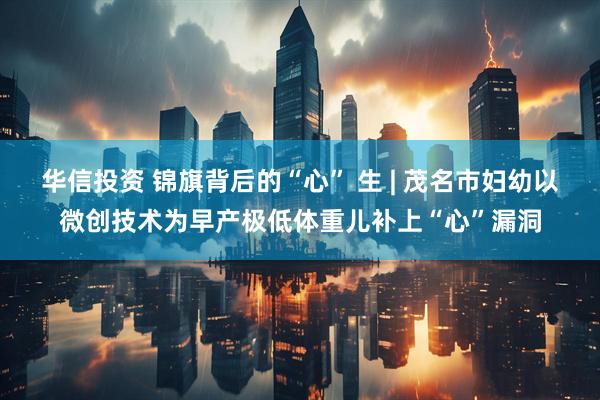 华信投资 锦旗背后的“心” 生 | 茂名市妇幼以微创技术为早产极低体重儿补上“心”漏洞