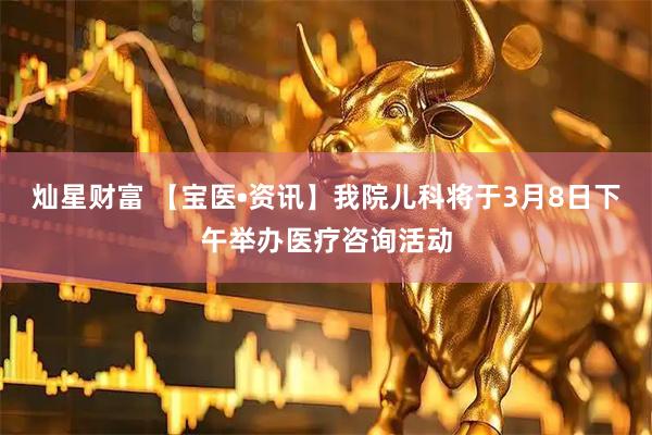 灿星财富 【宝医•资讯】我院儿科将于3月8日下午举办医疗咨询活动