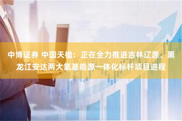 中博证券 中国天楹：正在全力推进吉林辽源、黑龙江安达两大氢基能源一体化标杆项目进程