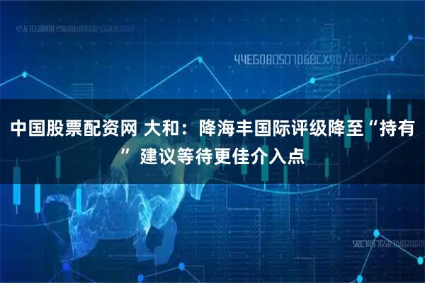 中国股票配资网 大和：降海丰国际评级降至“持有” 建议等待更佳介入点