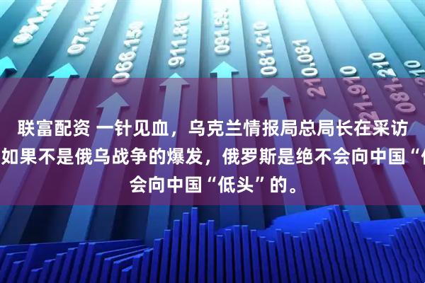 联富配资 一针见血，乌克兰情报局总局长在采访中表示：如果不是俄乌战争的爆发，俄罗斯是绝不会向中国“低头”的。