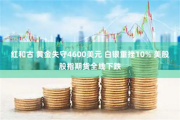 红和古 黄金失守4600美元 白银重挫10% 美股股指期货全线下跌