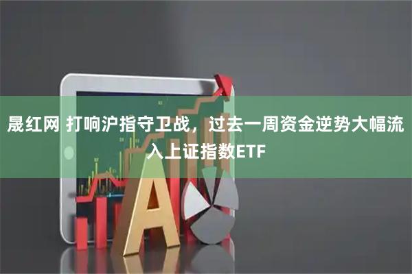 晟红网 打响沪指守卫战，过去一周资金逆势大幅流入上证指数ETF