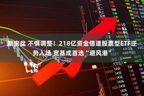 聚宝盆 不惧调整！218亿资金借道股票型ETF逆势入场 宽基成首选“避风港”