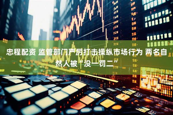 忠程配资 监管部门严厉打击操纵市场行为 两名自然人被“没一罚二”