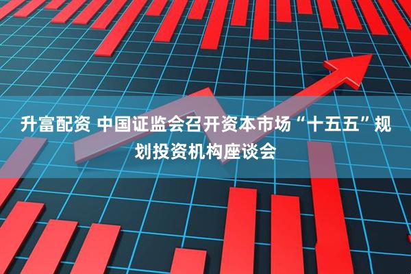 升富配资 中国证监会召开资本市场“十五五”规划投资机构座谈会