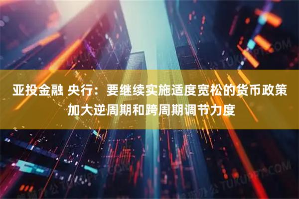 亚投金融 央行：要继续实施适度宽松的货币政策 加大逆周期和跨周期调节力度