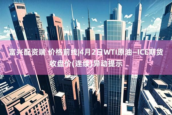 富兴配资端 价格前线|4月2日WTI原油—ICE期货收盘价(连续)异动提示