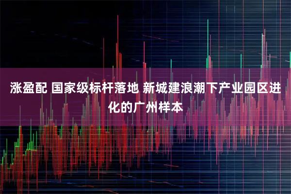 涨盈配 国家级标杆落地 新城建浪潮下产业园区进化的广州样本