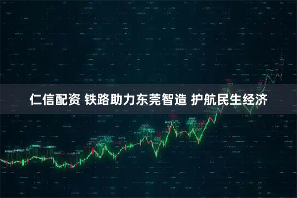 仁信配资 铁路助力东莞智造 护航民生经济