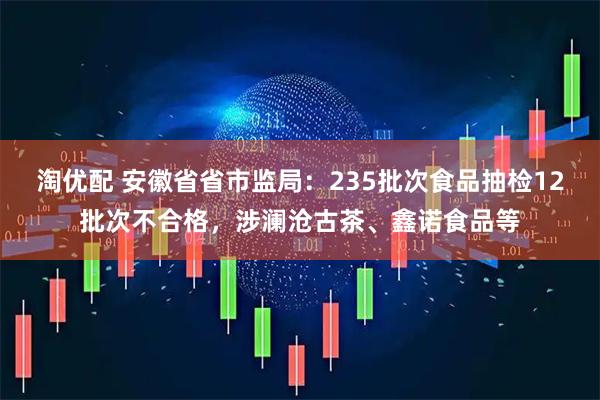 淘优配 安徽省省市监局：235批次食品抽检12批次不合格，涉澜沧古茶、鑫诺食品等