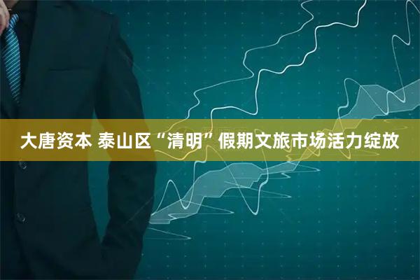大唐资本 泰山区“清明”假期文旅市场活力绽放