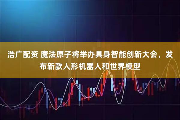 浩广配资 魔法原子将举办具身智能创新大会，发布新款人形机器人和世界模型