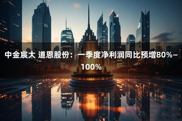 中金宸大 道恩股份：一季度净利润同比预增80%—100%