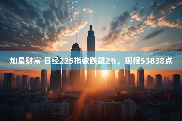 灿星财富 日经225指数跌超2%，现报53838点