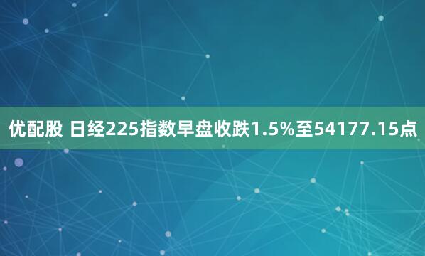 优配股 日经225指数早盘收跌1.5%至54177.15点