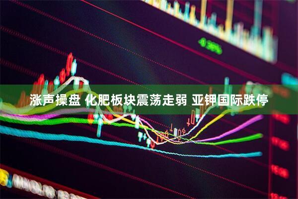 涨声操盘 化肥板块震荡走弱 亚钾国际跌停