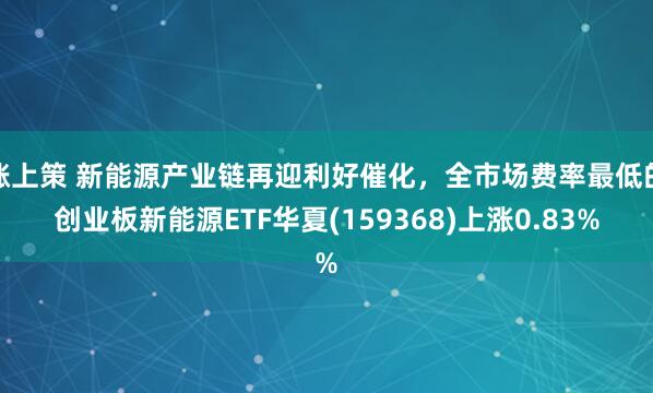 涨上策 新能源产业链再迎利好催化，全市场费率最低的创业板新能源ETF华夏(159368)上涨0.83%