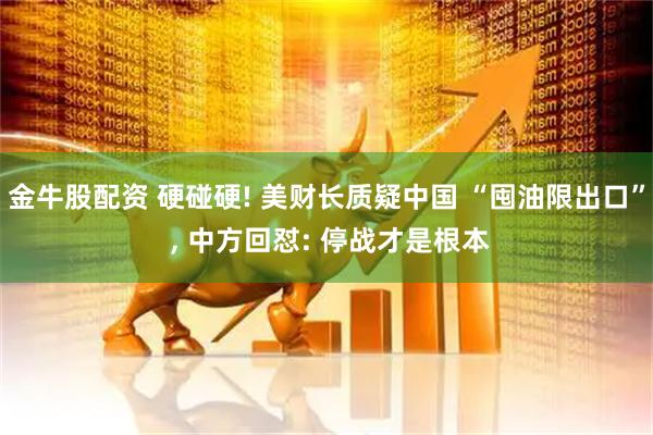 金牛股配资 硬碰硬! 美财长质疑中国 “囤油限出口” , 中方回怼: 停战才是根本