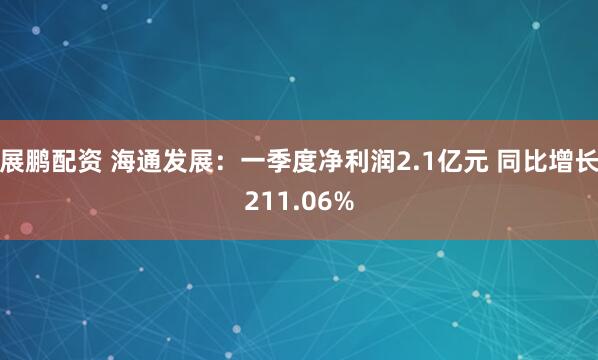 展鹏配资 海通发展：一季度净利润2.1亿元 同比增长211.06%