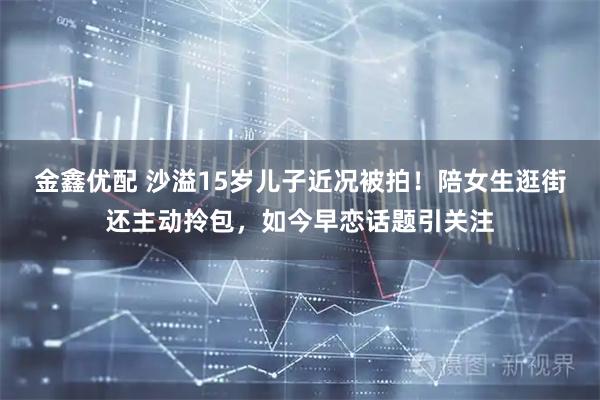 金鑫优配 沙溢15岁儿子近况被拍！陪女生逛街还主动拎包，如今早恋话题引关注