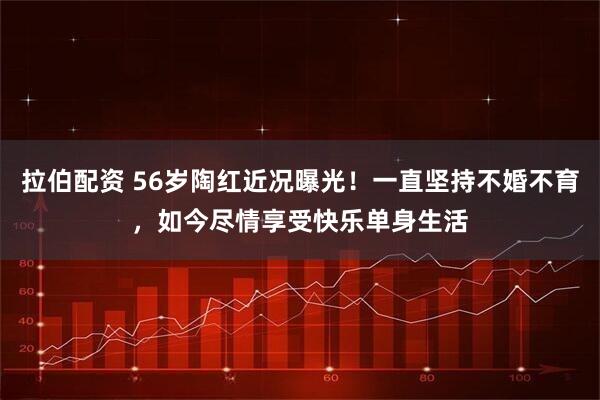 拉伯配资 56岁陶红近况曝光！一直坚持不婚不育，如今尽情享受快乐单身生活