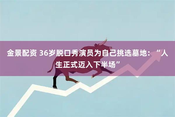 金景配资 36岁脱口秀演员为自己挑选墓地：“人生正式迈入下半场”