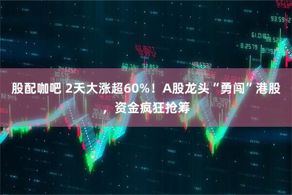 股配咖吧 2天大涨超60%！A股龙头“勇闯”港股，资金疯狂抢筹