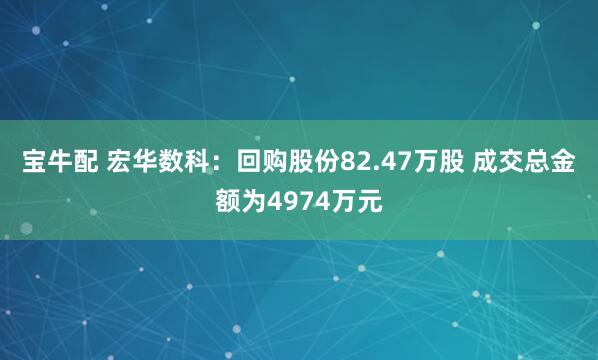 宝牛配 宏华数科：回购股份82.47万股 成交总金额为4974万元