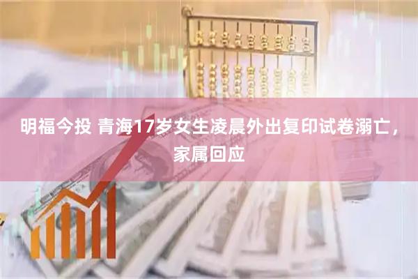 明福今投 青海17岁女生凌晨外出复印试卷溺亡，家属回应
