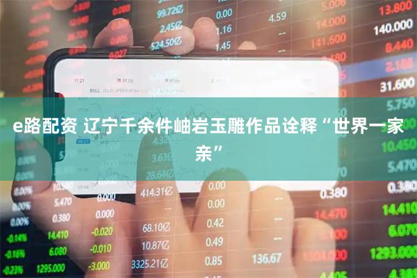 e路配资 辽宁千余件岫岩玉雕作品诠释“世界一家亲”
