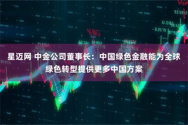 星迈网 中金公司董事长：中国绿色金融能为全球绿色转型提供更多中国方案