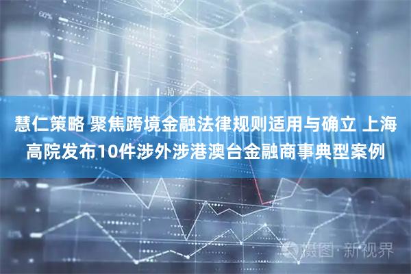 慧仁策略 聚焦跨境金融法律规则适用与确立 上海高院发布10件涉外涉港澳台金融商事典型案例