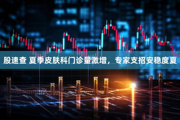 股速查 夏季皮肤科门诊量激增，专家支招安稳度夏