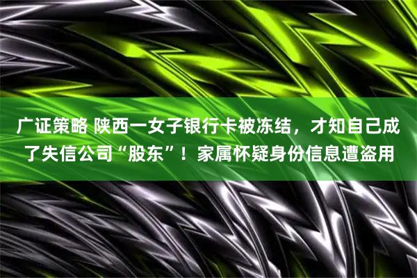 广证策略 陕西一女子银行卡被冻结，才知自己成了失信公司“股东”！家属怀疑身份信息遭盗用