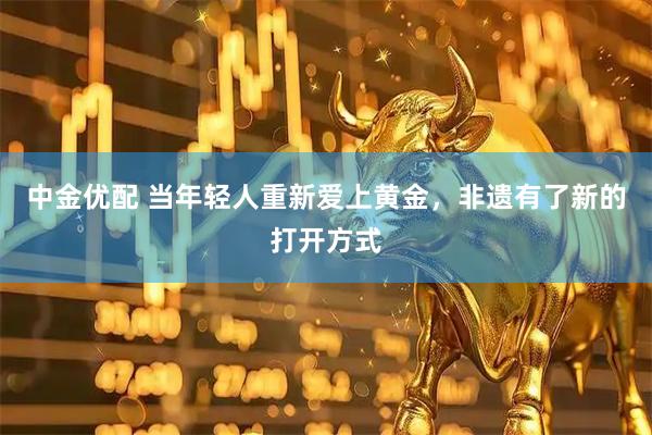 中金优配 当年轻人重新爱上黄金,非遗有了新的打开方式