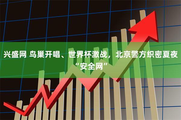 兴盛网 鸟巢开唱、世界杯激战，北京警方织密夏夜“安全网”
