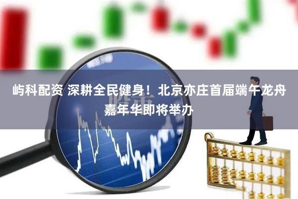 屿科配资 深耕全民健身!北京亦庄首届端午龙舟嘉年华即将举办