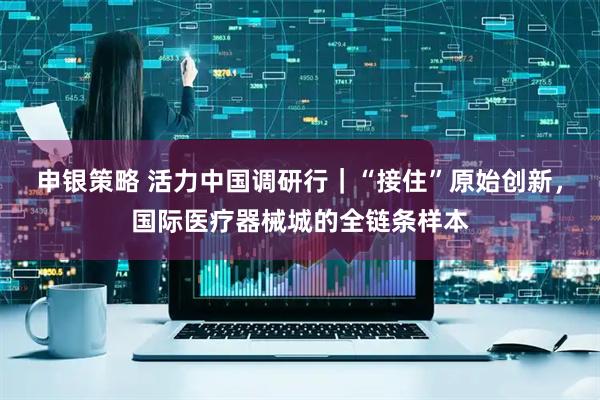 申银策略 活力中国调研行｜“接住”原始创新，国际医疗器械城的全链条样本