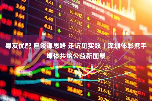 粤友优配 座谈谋思路 走访见实效丨深圳体彩携手媒体共绘公益新图景