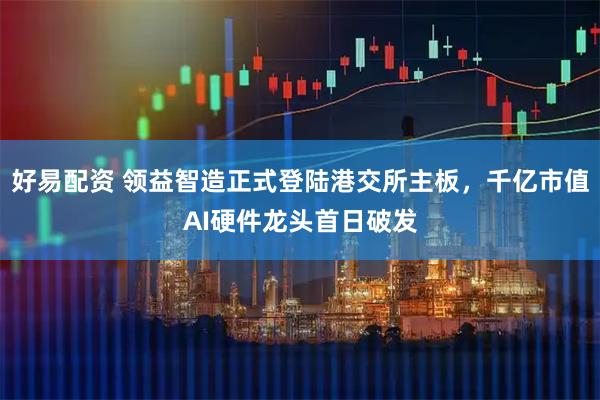 好易配资 领益智造正式登陆港交所主板，千亿市值AI硬件龙头首日破发