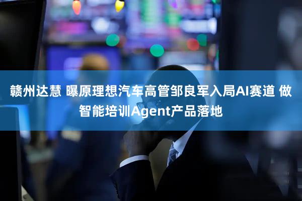 赣州达慧 曝原理想汽车高管邹良军入局AI赛道 做智能培训Agent产品落地