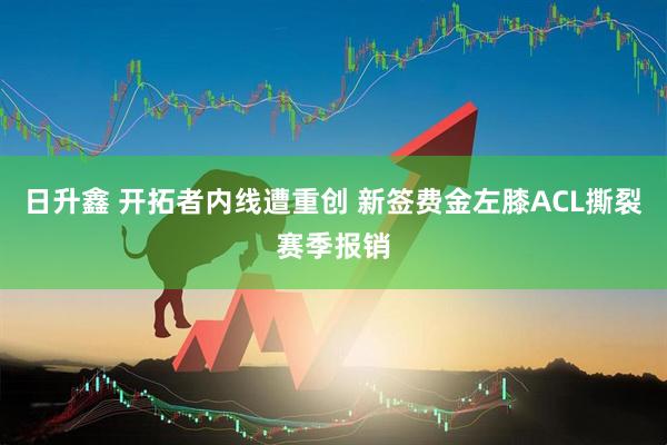 日升鑫 开拓者内线遭重创 新签费金左膝ACL撕裂赛季报销