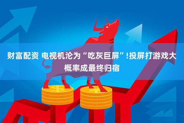 财富配资 电视机沦为“吃灰巨屏”!投屏打游戏大概率成最终归宿