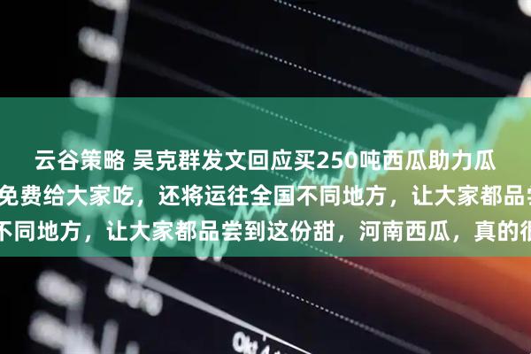云谷策略 吴克群发文回应买250吨西瓜助力瓜农：除了在开封、郑州免费给大家吃，还将运往全国不同地方，让大家都品尝到这份甜，河南西瓜，真的很中