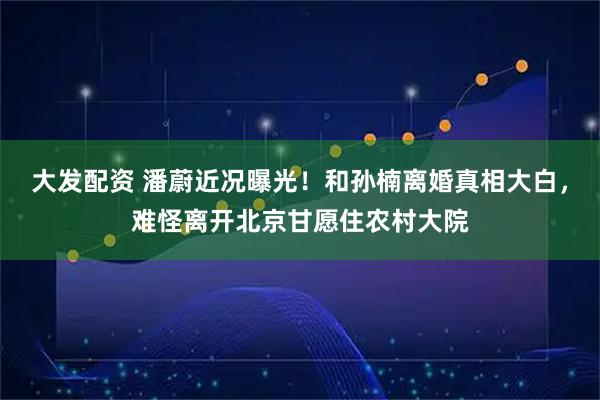 大发配资 潘蔚近况曝光！和孙楠离婚真相大白，难怪离开北京甘愿住农村大院