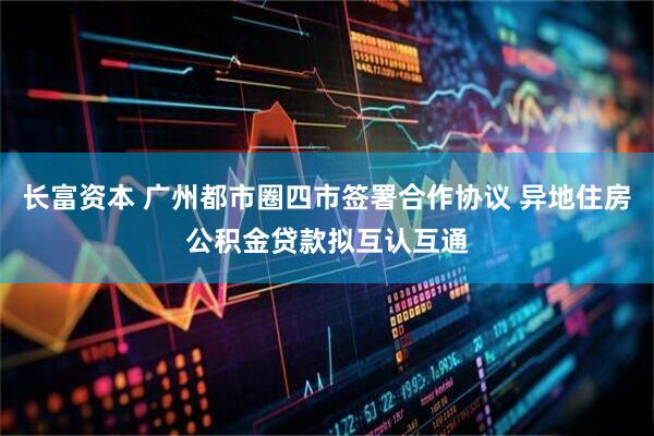 长富资本 广州都市圈四市签署合作协议 异地住房公积金贷款拟互认互通