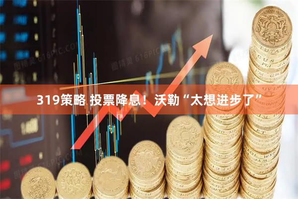 319策略 投票降息！沃勒“太想进步了”